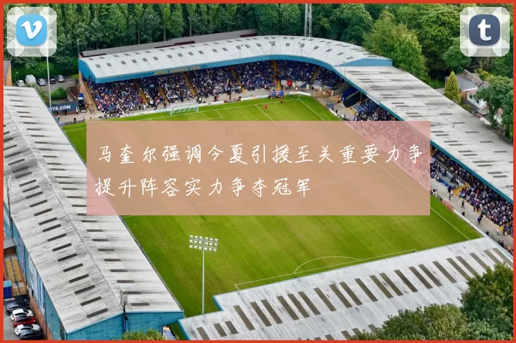 马奎尔强调今夏引援至关重要力争提升阵容实力争夺冠军