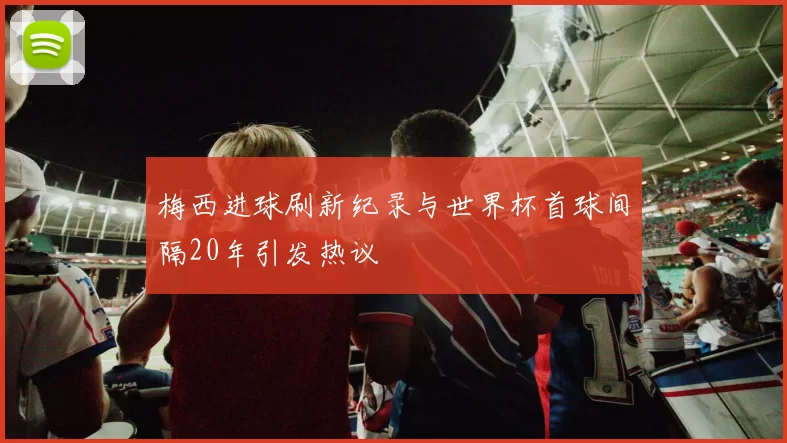 梅西进球刷新纪录与世界杯首球间隔20年引发热议
