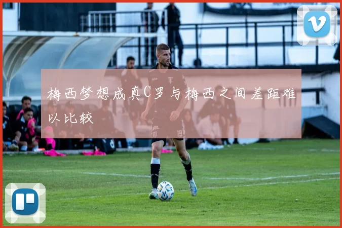 梅西梦想成真C罗与梅西之间差距难以比较