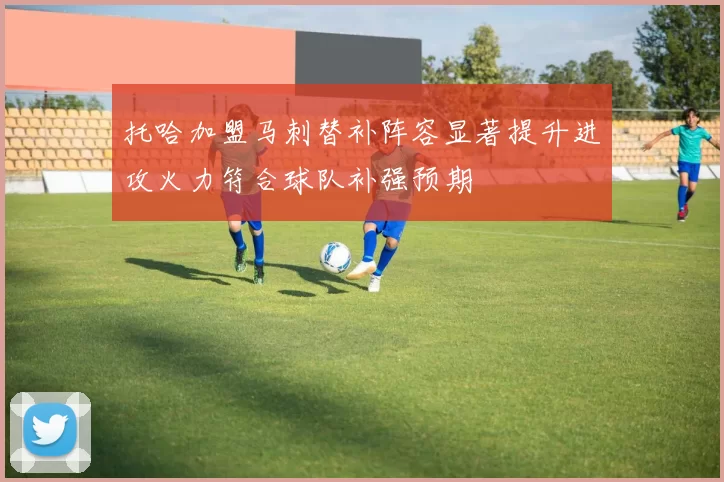托哈加盟马刺替补阵容显著提升进攻火力符合球队补强预期