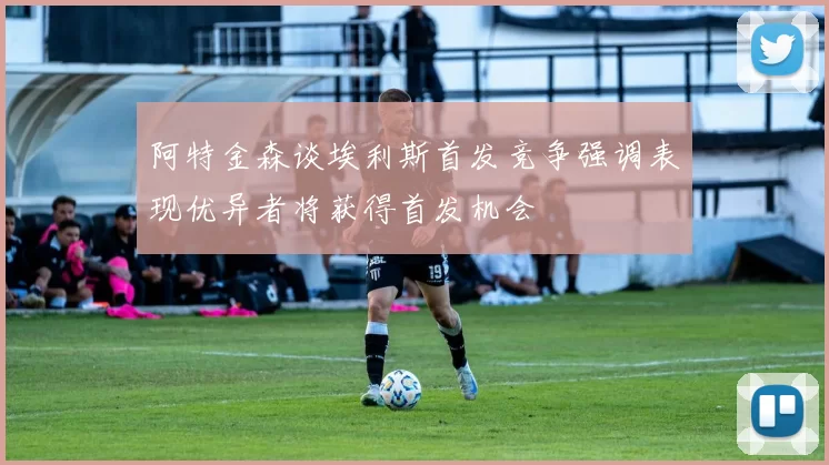 阿特金森谈埃利斯首发竞争强调表现优异者将获得首发机会