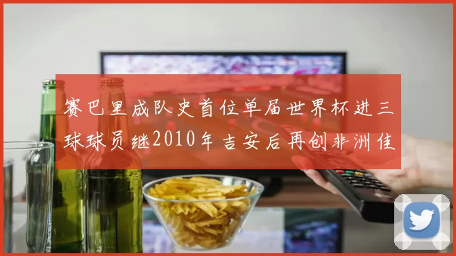 赛巴里成队史首位单届世界杯进三球球员继2010年吉安后再创非洲佳绩