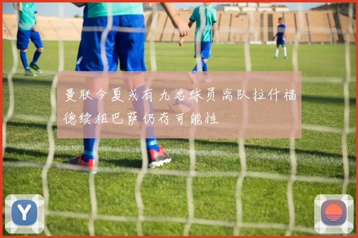 曼联今夏或有九名球员离队拉什福德续租巴萨仍存可能性