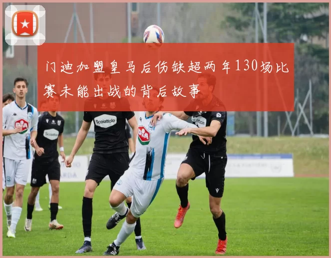 门迪加盟皇马后伤缺超两年130场比赛未能出战的背后故事