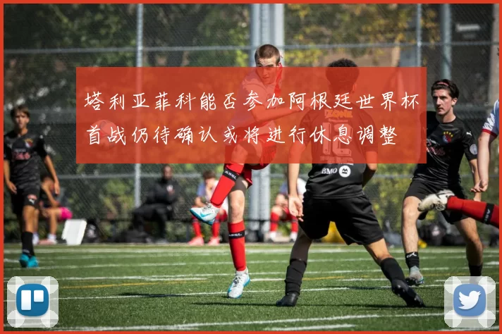 塔利亚菲科能否参加阿根廷世界杯首战仍待确认或将进行休息调整