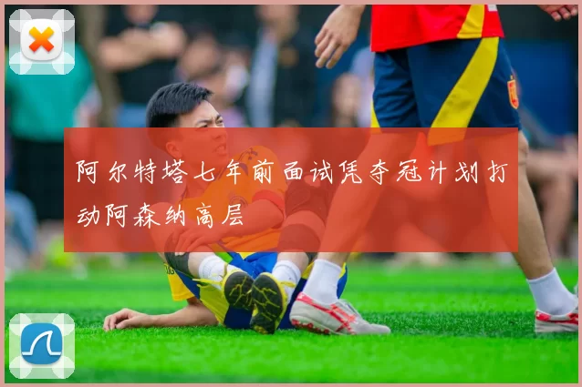 阿尔特塔七年前面试凭夺冠计划打动阿森纳高层
