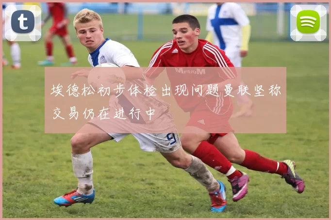 埃德松初步体检出现问题曼联坚称交易仍在进行中