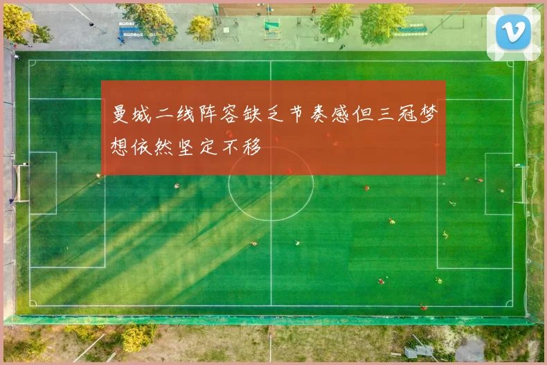 曼城二线阵容缺乏节奏感但三冠梦想依然坚定不移