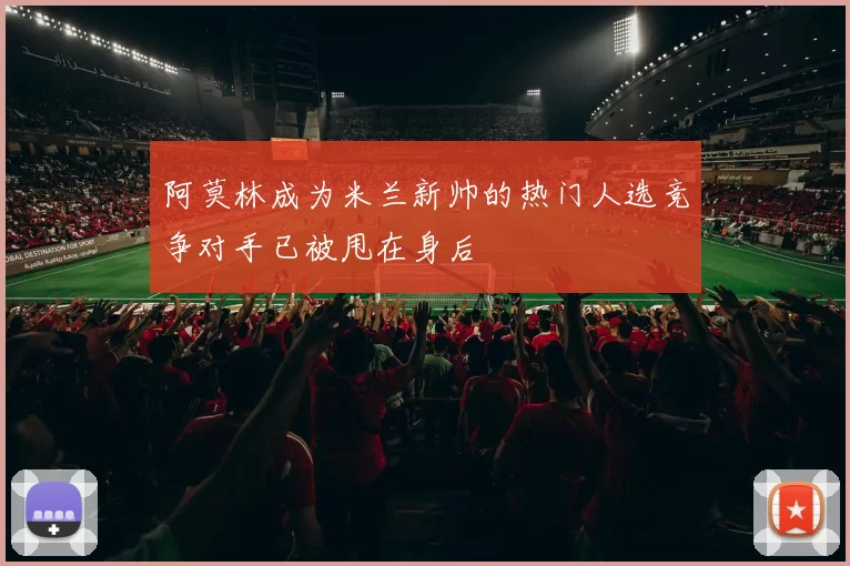 阿莫林成为米兰新帅的热门人选竞争对手已被甩在身后