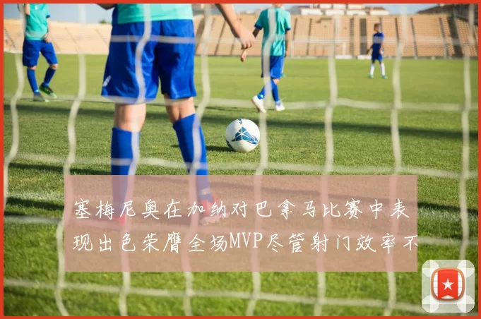 塞梅尼奥在加纳对巴拿马比赛中表现出色荣膺全场MVP尽管射门效率不佳