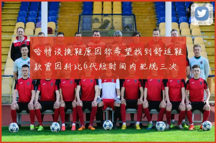 哈特谈换鞋原因称希望找到舒适鞋款曾因科比6代短时间内犯规三次