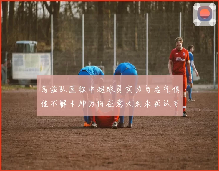 乌兹队医称中超球员实力与名气俱佳不解卡帅为何在意大利未获认可