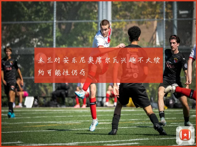 米兰对安东尼奥席尔瓦兴趣不大续约可能性仍存