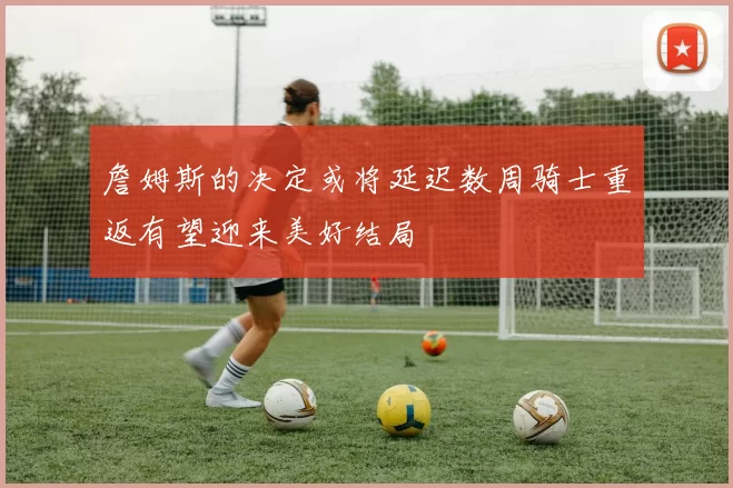 詹姆斯的决定或将延迟数周骑士重返有望迎来美好结局
