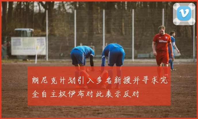 朗尼克计划引入多名新援并寻求完全自主权伊布对此表示反对